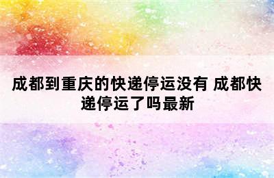 成都到重庆的快递停运没有 成都快递停运了吗最新